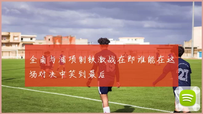 全南与浦项制铁激战在即谁能在这场对决中笑到最后