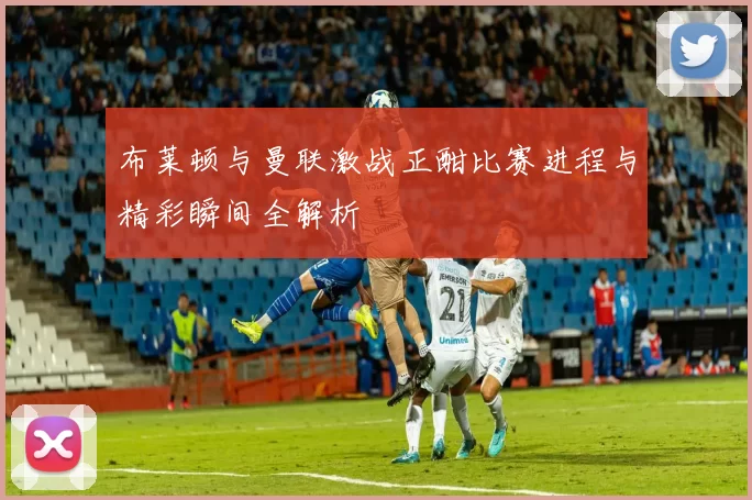 布莱顿与曼联激战正酣比赛进程与精彩瞬间全解析