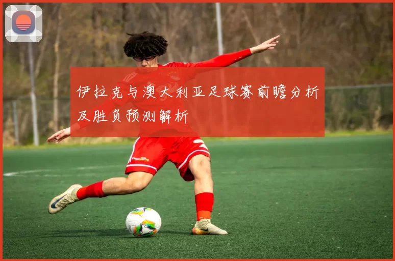 伊拉克与澳大利亚足球赛前瞻分析及胜负预测解析
