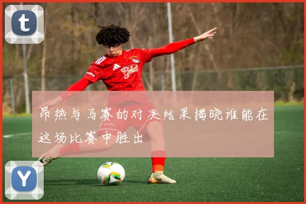 昂热与马赛的对决结果揭晓谁能在这场比赛中胜出