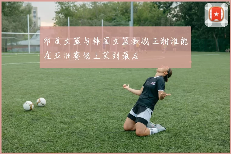 印度女篮与韩国女篮激战正酣谁能在亚洲赛场上笑到最后