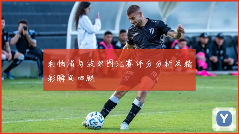 利物浦与波尔图比赛评分分析及精彩瞬间回顾