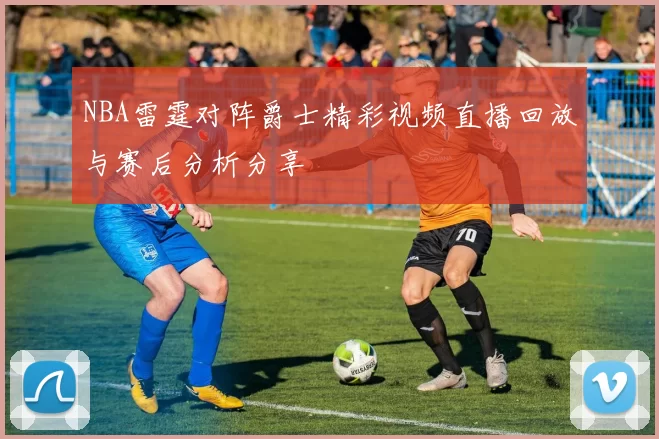 NBA雷霆对阵爵士精彩视频直播回放与赛后分析分享