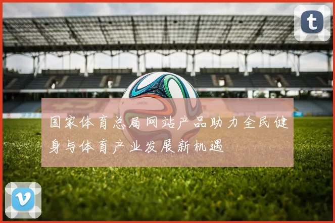 国家体育总局网站产品助力全民健身与体育产业发展新机遇