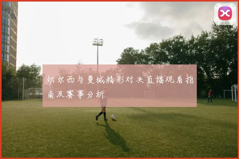 切尔西与曼城精彩对决直播观看指南及赛事分析