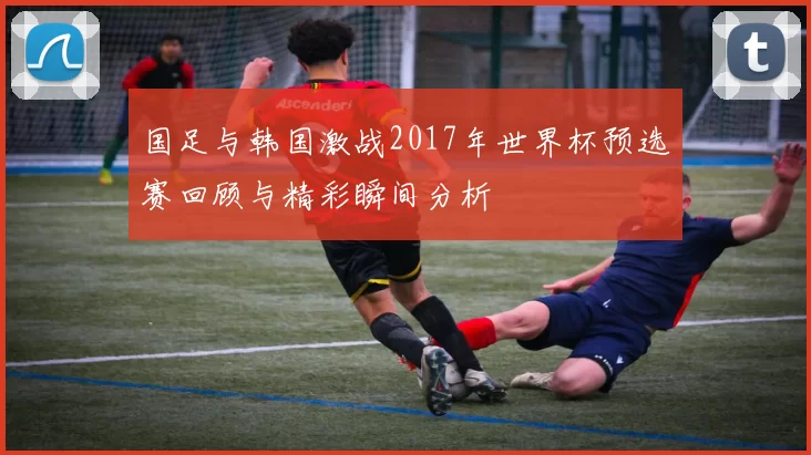 国足与韩国激战2017年世界杯预选赛回顾与精彩瞬间分析